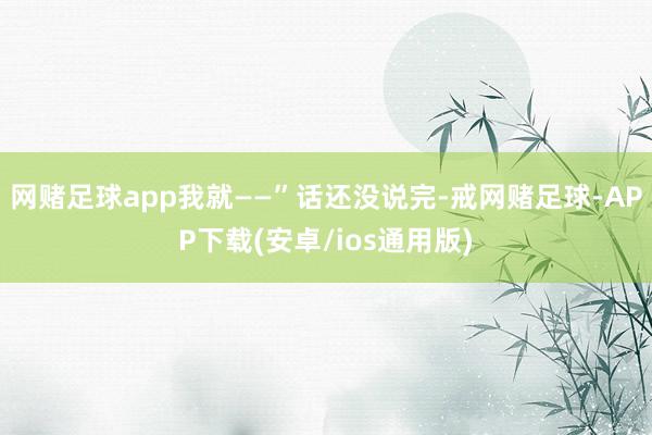 网赌足球app我就——”话还没说完-戒网赌足球-APP下载(安卓/ios通用版)