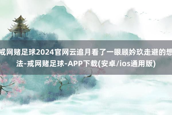 戒网赌足球2024官网云追月看了一眼顾妗玖走避的想法-戒网赌足球-APP下载(安卓/ios通用版)