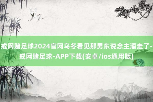 戒网赌足球2024官网乌冬看见那男东说念主溜走了-戒网赌足球-APP下载(安卓/ios通用版)