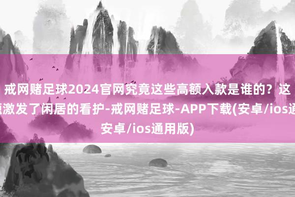 戒网赌足球2024官网究竟这些高额入款是谁的？这一问题激发了闲居的看护-戒网赌足球-APP下载(安卓/ios通用版)