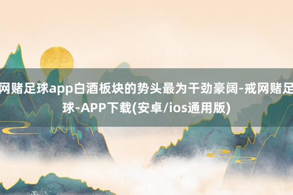 网赌足球app白酒板块的势头最为干劲豪阔-戒网赌足球-APP下载(安卓/ios通用版)