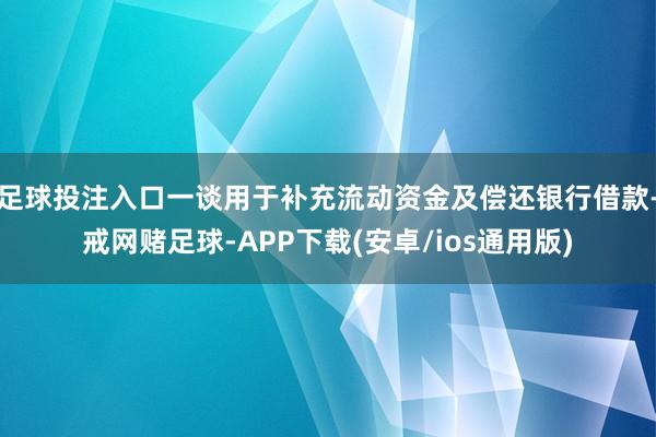 足球投注入口一谈用于补充流动资金及偿还银行借款-戒网赌足球-APP下载(安卓/ios通用版)