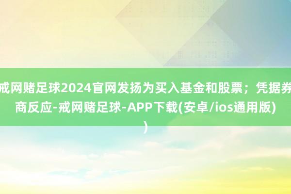 戒网赌足球2024官网发扬为买入基金和股票；凭据券商反应-戒网赌足球-APP下载(安卓/ios通用版)