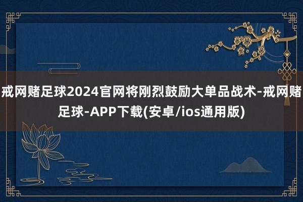 戒网赌足球2024官网将刚烈鼓励大单品战术-戒网赌足球-APP下载(安卓/ios通用版)