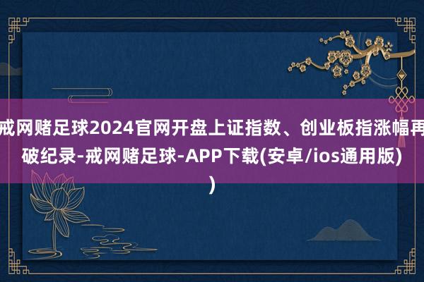 戒网赌足球2024官网开盘上证指数、创业板指涨幅再破纪录-戒网赌足球-APP下载(安卓/ios通用版)