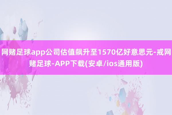 网赌足球app公司估值飙升至1570亿好意思元-戒网赌足球-APP下载(安卓/ios通用版)