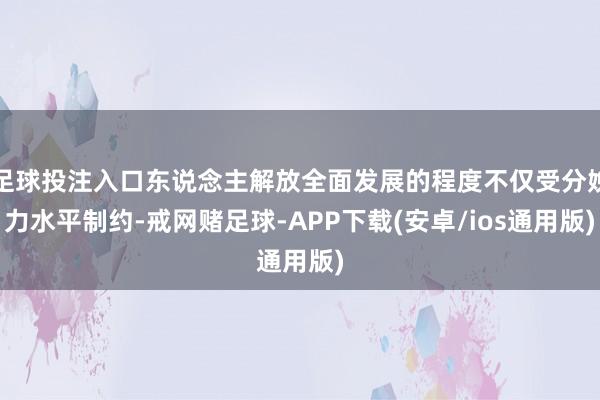 足球投注入口东说念主解放全面发展的程度不仅受分娩力水平制约-戒网赌足球-APP下载(安卓/ios通用版)