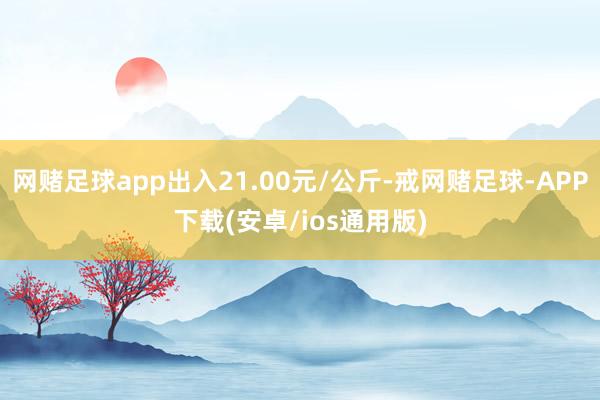 网赌足球app出入21.00元/公斤-戒网赌足球-APP下载(安卓/ios通用版)