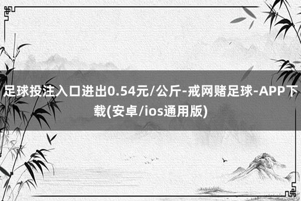 足球投注入口进出0.54元/公斤-戒网赌足球-APP下载(安卓/ios通用版)