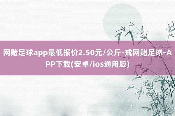 网赌足球app最低报价2.50元/公斤-戒网赌足球-APP下载(安卓/ios通用版)