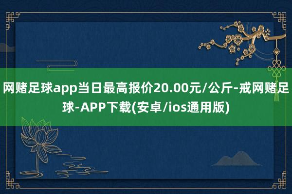 网赌足球app当日最高报价20.00元/公斤-戒网赌足球-APP下载(安卓/ios通用版)