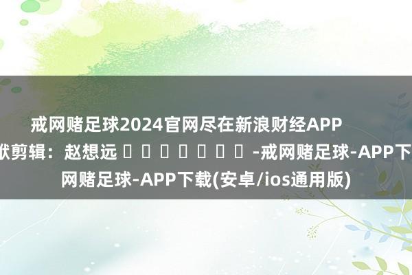 戒网赌足球2024官网尽在新浪财经APP            						包袱剪辑：赵想远 							-戒网赌足球-APP下载(安卓/ios通用版)