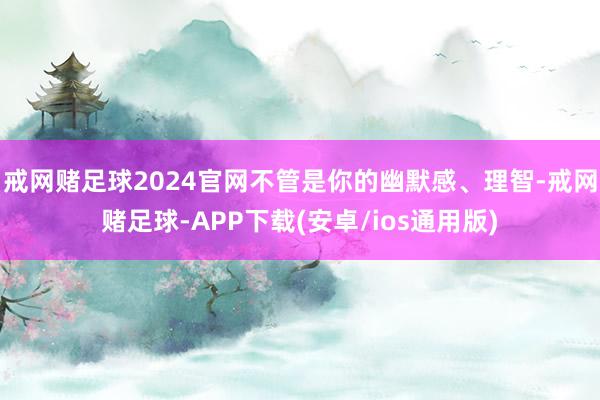 戒网赌足球2024官网不管是你的幽默感、理智-戒网赌足球-APP下载(安卓/ios通用版)