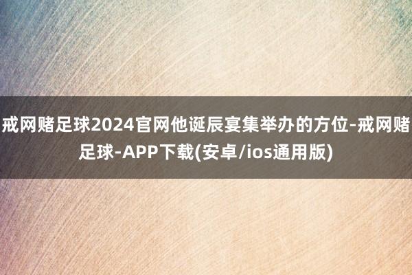 戒网赌足球2024官网他诞辰宴集举办的方位-戒网赌足球-APP下载(安卓/ios通用版)