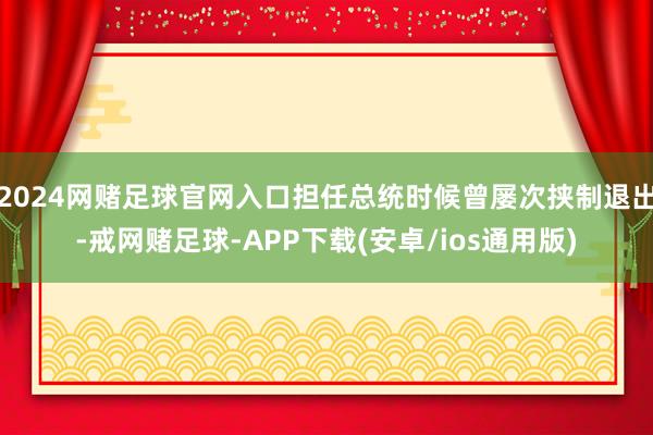 2024网赌足球官网入口担任总统时候曾屡次挟制退出-戒网赌足球-APP下载(安卓/ios通用版)