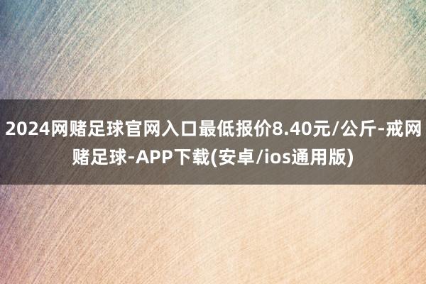 2024网赌足球官网入口最低报价8.40元/公斤-戒网赌足球-APP下载(安卓/ios通用版)