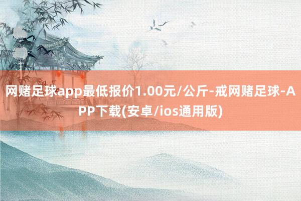 网赌足球app最低报价1.00元/公斤-戒网赌足球-APP下载(安卓/ios通用版)