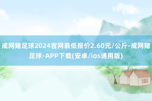 戒网赌足球2024官网最低报价2.60元/公斤-戒网赌足球-APP下载(安卓/ios通用版)