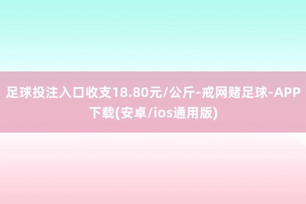 足球投注入口收支18.80元/公斤-戒网赌足球-APP下载(安卓/ios通用版)