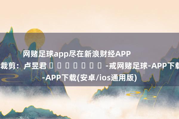 网赌足球app尽在新浪财经APP            						背负裁剪：卢昱君 							-戒网赌足球-APP下载(安卓/ios通用版)