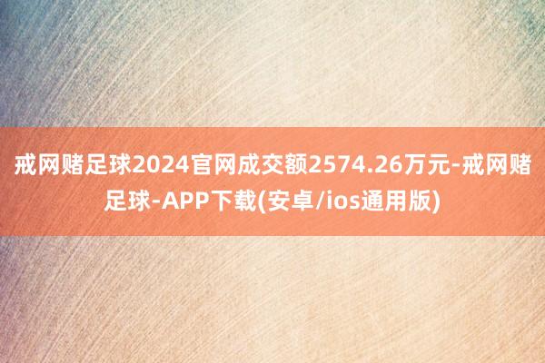 戒网赌足球2024官网成交额2574.26万元-戒网赌足球-APP下载(安卓/ios通用版)