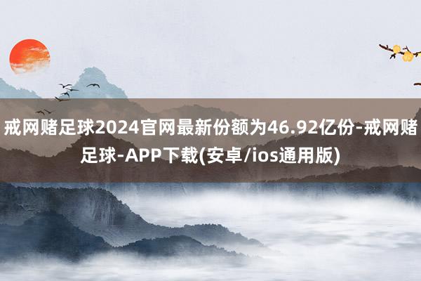 戒网赌足球2024官网最新份额为46.92亿份-戒网赌足球-APP下载(安卓/ios通用版)