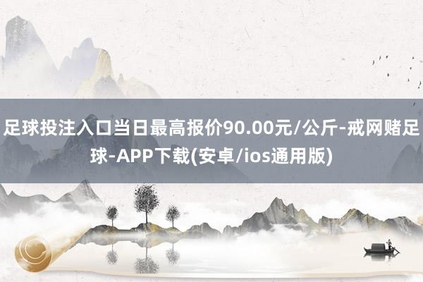 足球投注入口当日最高报价90.00元/公斤-戒网赌足球-APP下载(安卓/ios通用版)