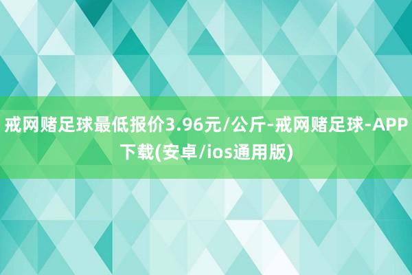 戒网赌足球最低报价3.96元/公斤-戒网赌足球-APP下载(安卓/ios通用版)