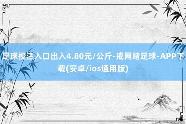 足球投注入口出入4.80元/公斤-戒网赌足球-APP下载(安卓/ios通用版)