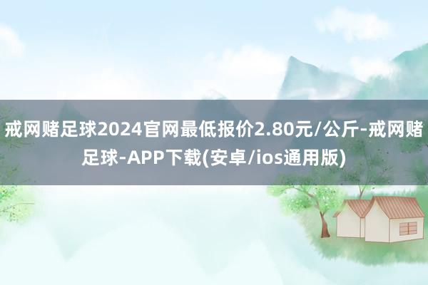 戒网赌足球2024官网最低报价2.80元/公斤-戒网赌足球-APP下载(安卓/ios通用版)