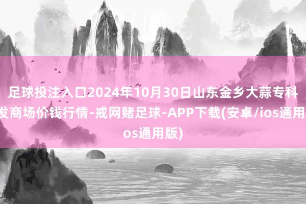 足球投注入口2024年10月30日山东金乡大蒜专科批发商场价钱行情-戒网赌足球-APP下载(安卓/ios通用版)