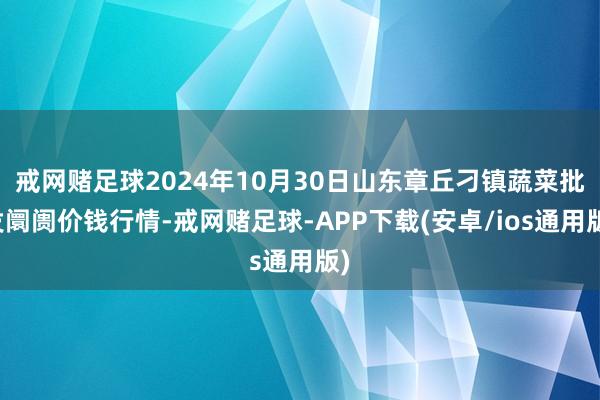 戒网赌足球2024年10月30日山东章丘刁镇蔬菜批发阛阓价钱行情-戒网赌足球-APP下载(安卓/ios通用版)