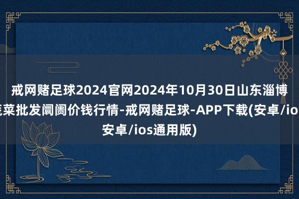 戒网赌足球2024官网2024年10月30日山东淄博市鲁中蔬菜批发阛阓价钱行情-戒网赌足球-APP下载(安卓/ios通用版)