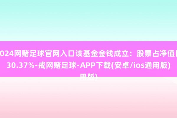 2024网赌足球官网入口该基金金钱成立：股票占净值比30.37%-戒网赌足球-APP下载(安卓/ios通用版)