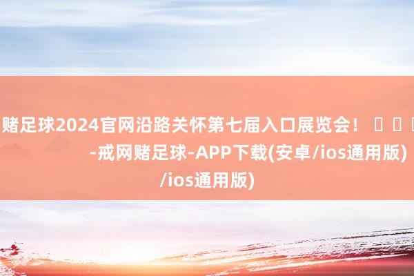 戒网赌足球2024官网沿路关怀第七届入口展览会！ ​​​                     -戒网赌足球-APP下载(安卓/ios通用版)