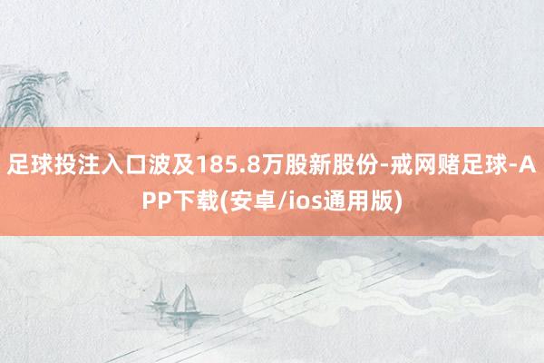 足球投注入口波及185.8万股新股份-戒网赌足球-APP下载(安卓/ios通用版)