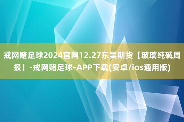 戒网赌足球2024官网12.27东吴期货【玻璃纯碱周报】-戒网赌足球-APP下载(安卓/ios通用版)