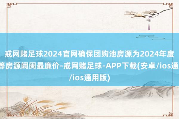 戒网赌足球2024官网确保团购池房源为2024年度内同等房源阛阓最廉价-戒网赌足球-APP下载(安卓/ios通用版)