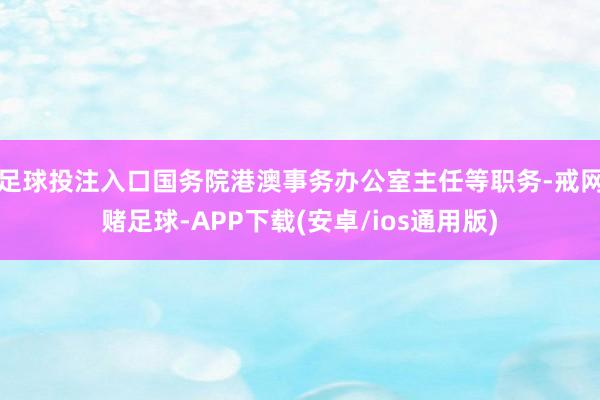 足球投注入口国务院港澳事务办公室主任等职务-戒网赌足球-APP下载(安卓/ios通用版)