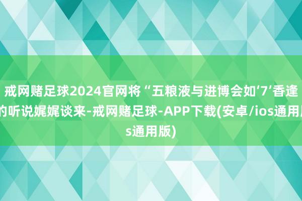 戒网赌足球2024官网将“五粮液与进博会如‘7’香逢”的听说娓娓谈来-戒网赌足球-APP下载(安卓/ios通用版)