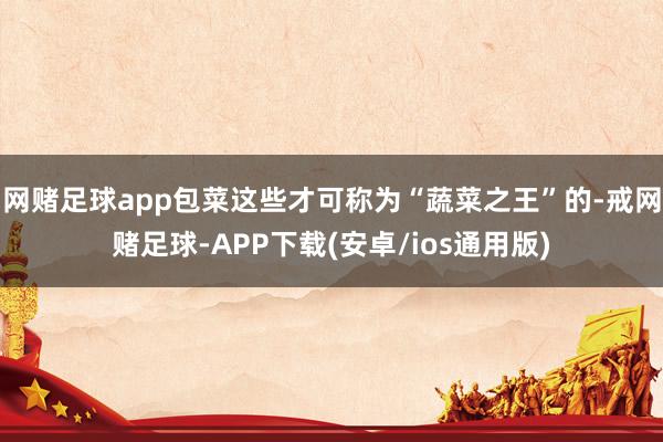 网赌足球app包菜这些才可称为“蔬菜之王”的-戒网赌足球-APP下载(安卓/ios通用版)