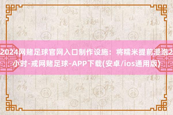 2024网赌足球官网入口制作设施：将糯米提前浸泡2小时-戒网赌足球-APP下载(安卓/ios通用版)