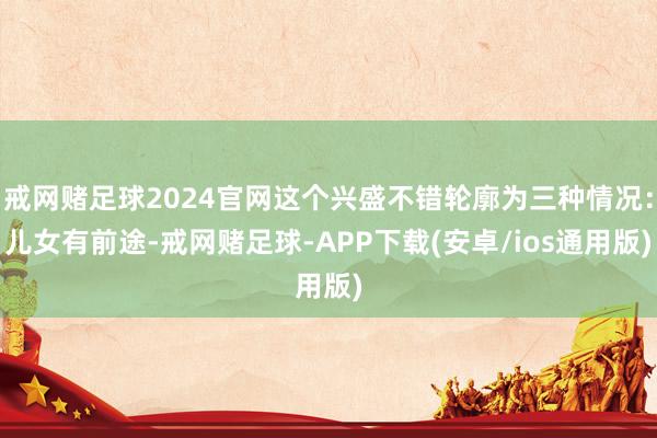 戒网赌足球2024官网这个兴盛不错轮廓为三种情况：儿女有前途-戒网赌足球-APP下载(安卓/ios通用版)