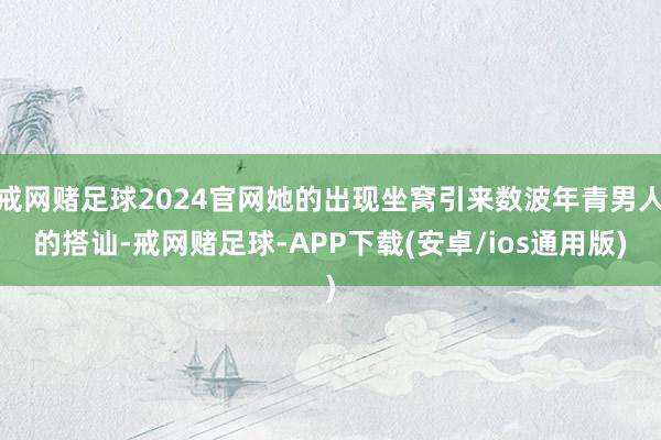 戒网赌足球2024官网她的出现坐窝引来数波年青男人的搭讪-戒网赌足球-APP下载(安卓/ios通用版)