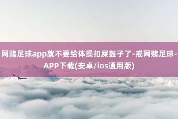 网赌足球app就不要给体操扣屎盔子了-戒网赌足球-APP下载(安卓/ios通用版)