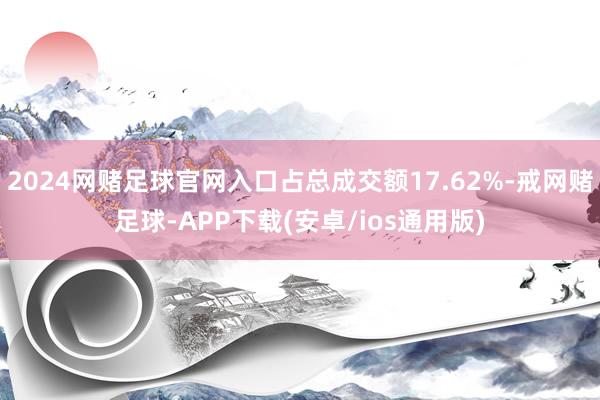 2024网赌足球官网入口占总成交额17.62%-戒网赌足球-APP下载(安卓/ios通用版)