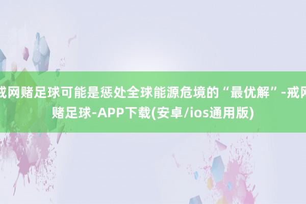 戒网赌足球可能是惩处全球能源危境的“最优解”-戒网赌足球-APP下载(安卓/ios通用版)