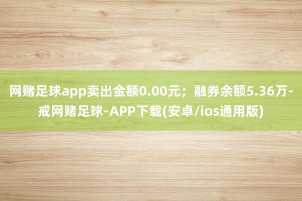 网赌足球app卖出金额0.00元；融券余额5.36万-戒网赌足球-APP下载(安卓/ios通用版)