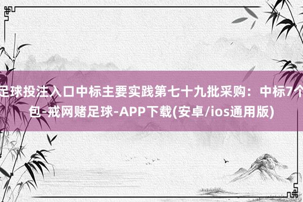 足球投注入口中标主要实践第七十九批采购：中标7个包-戒网赌足球-APP下载(安卓/ios通用版)