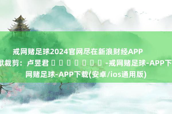 戒网赌足球2024官网尽在新浪财经APP            						包袱裁剪：卢昱君 							-戒网赌足球-APP下载(安卓/ios通用版)